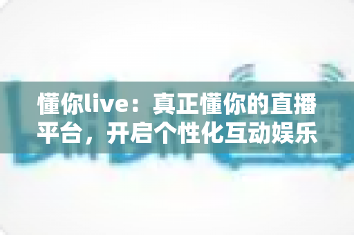 懂你live:真正懂你的直播平台,开启个性化互动娱乐新体验 懂你live:真正懂你的直播平台,开启个性化互动娱乐新体验