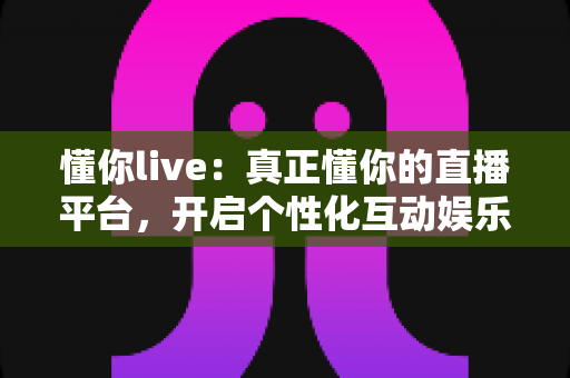 懂你live：真正懂你的直播平台，开启个性化互动娱乐新体验