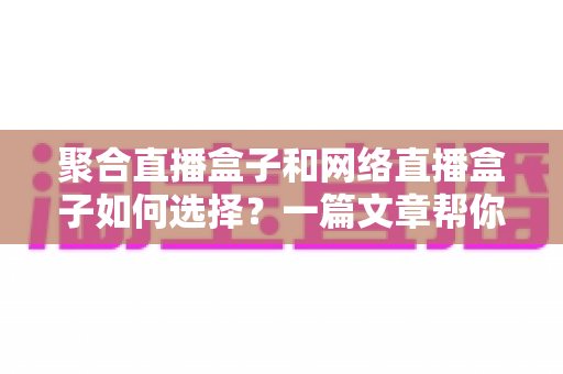 聚合直播盒子和网络直播盒子如何选择？一篇文章帮你理清思路，选对设备不花冤枉钱