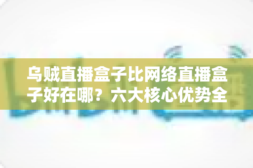乌贼直播盒子比网络直播盒子好在哪？六大核心优势全方位解析，助你选出最合适的观影设备