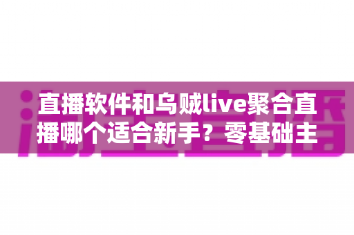 直播软件和乌贼live聚合直播哪个适合新手？零基础主播入门工具深度对比与实用选择指南