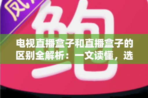 电视直播盒子和直播盒子的区别全解析：一文读懂，选购不迷路