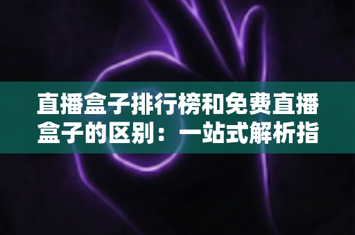 直播盒子排行榜和免费直播盒子的区别：一站式解析指南，助你轻松选出理想观看方案