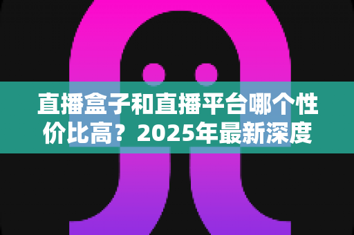 直播盒子和直播平台哪个性价比高？2025年最新深度对比与选购避坑全指南