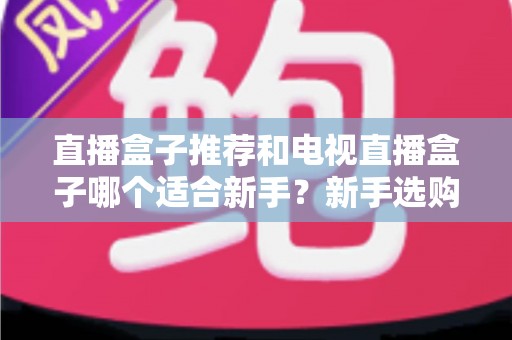直播盒子推荐和电视直播盒子哪个适合新手？新手选购全攻略与避坑指南