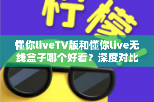 懂你liveTV版和懂你live无线盒子哪个好看？深度对比评测帮你选出最佳观影方案