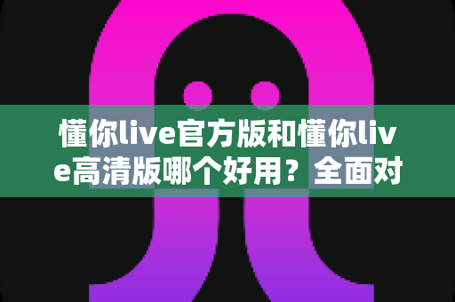 懂你live官方版和懂你live高清版哪个好用？全面对比评测帮你轻松选出最适合的版本