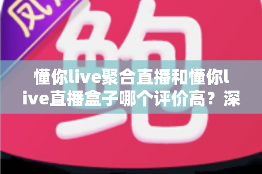 懂你live聚合直播和懂你live直播盒子哪个评价高？深度对比评测帮你选对不踩坑