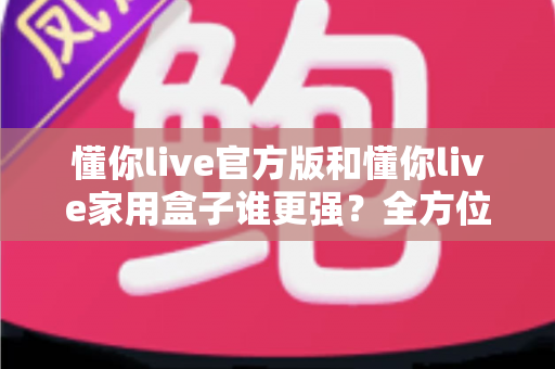 懂你live官方版和懂你live家用盒子谁更强？全方位深度对比评测，看完这篇你就知道该怎么选