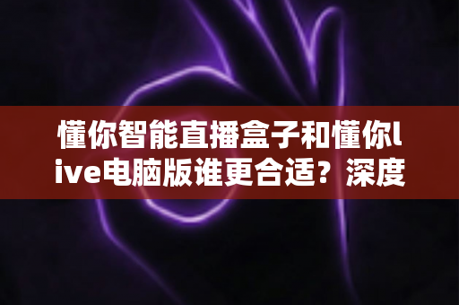 懂你智能直播盒子和懂你live电脑版谁更合适?深度对比帮你选对直播工具 懂你智能直播盒子和懂你live电脑版谁更合适?深度对比帮你选对直播工具