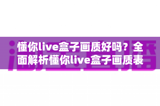 懂你live盒子画质好吗？全面解析懂你live盒子画质表现与使用体验指南