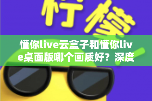 懂你live云盒子和懂你live桌面版哪个画质好？深度画质对比与选购全攻略
