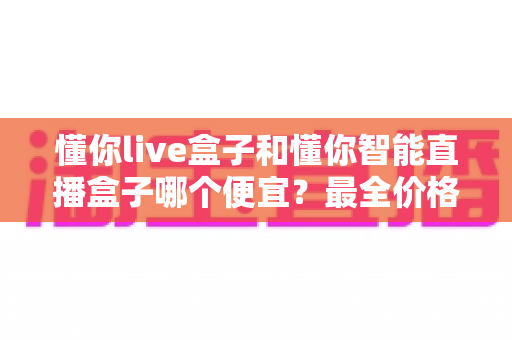 懂你live盒子和懂你智能直播盒子哪个便宜？最全价格对比与选购攻略一文读懂