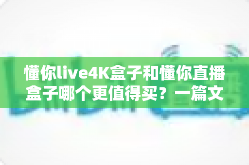 懂你live4K盒子和懂你直播盒子哪个更值得买？一篇文章帮你彻底搞懂选购难题
