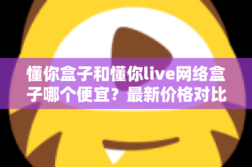 懂你盒子和懂你live网络盒子哪个便宜？最新价格对比与高性价比选购全攻略