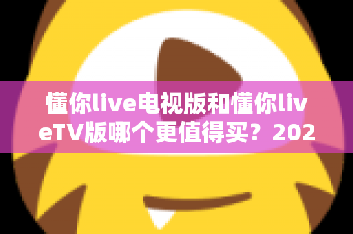 懂你live电视版和懂你liveTV版哪个更值得买?2025最全选购对比指南帮你一次搞懂 懂你live电视版和懂你liveTV版哪个更值得买?2025最全选购对比指南帮你一次搞懂