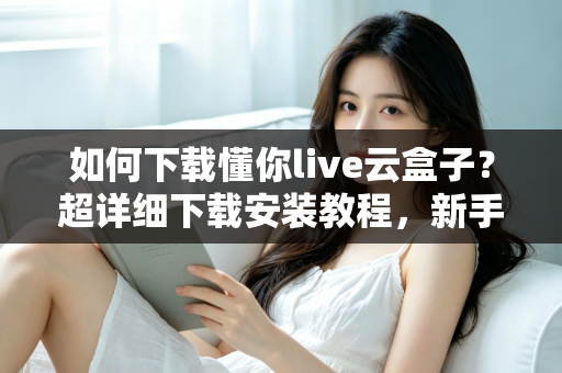 如何下载懂你live云盒子？超详细下载安装教程，新手一看就会的完整指南