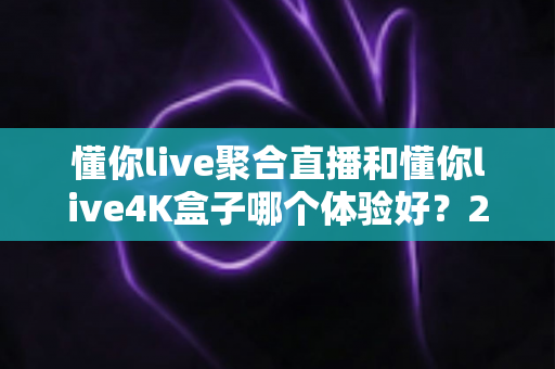 懂你live聚合直播和懂你live4K盒子哪个体验好？2025全新深度对比评测，看完再买不踩坑