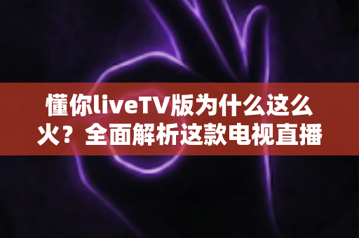 懂你liveTV版为什么这么火？全面解析这款电视直播软件走红背后的真相与家庭观影新趋势