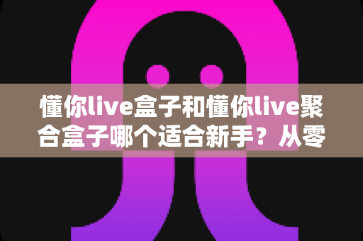 懂你live盒子和懂你live聚合盒子哪个适合新手？从零开始的新手选购与使用全攻略