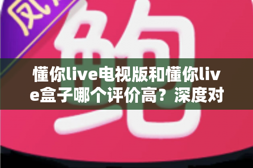 懂你live电视版和懂你live盒子哪个评价高？深度对比评测帮你选对不踩坑