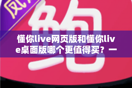 懂你live网页版和懂你live桌面版哪个更值得买？一篇讲透两个版本差异的选购指南