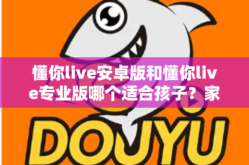 懂你live安卓版和懂你live专业版哪个适合孩子？家长必读的全面对比与选购指南