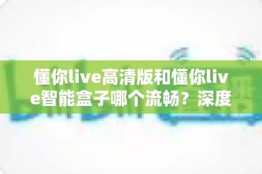 懂你live高清版和懂你live智能盒子哪个流畅？深度实测对比帮你选对不踩坑