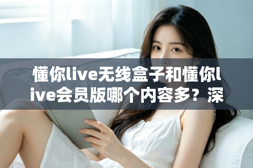 懂你live无线盒子和懂你live会员版哪个内容多？深度对比全解析，帮你选对不看亏！