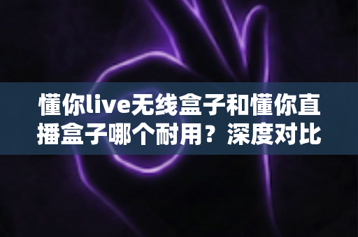 懂你live无线盒子和懂你直播盒子哪个耐用？深度对比测评帮你选对直播装备