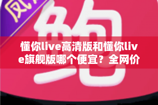 懂你live高清版和懂你live旗舰版哪个便宜？全网价格对比与高性价比选购指南