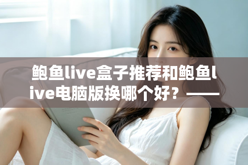鲍鱼live盒子推荐和鲍鱼live电脑版换哪个好？——大屏端与桌面端全方位对比指南