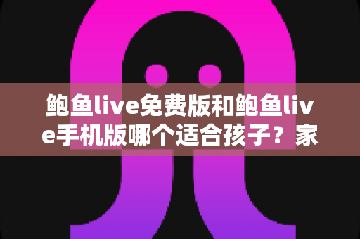 鲍鱼live免费版和鲍鱼live手机版哪个适合孩子？家长必读的直播类应用选择与安全指南