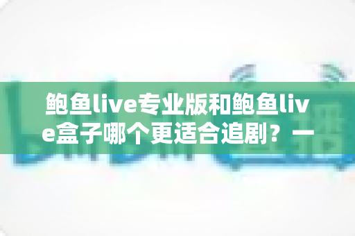鲍鱼live专业版和鲍鱼live盒子哪个更适合追剧?一篇讲透的深度对比指南 鲍鱼live专业版和鲍鱼live盒子哪个更适合追剧?一篇讲透的深度对比指南