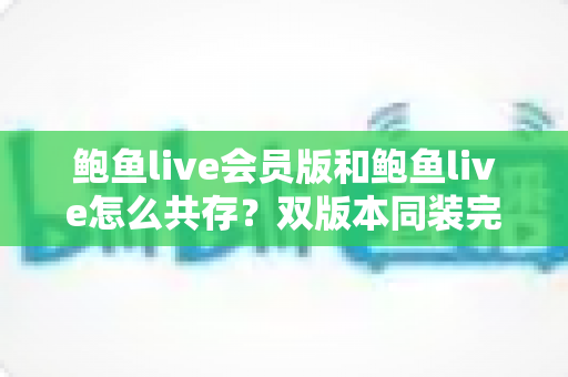 鲍鱼live会员版和鲍鱼live怎么共存？双版本同装完整攻略与避坑指南