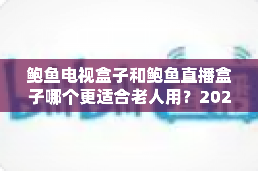 鲍鱼电视盒子和鲍鱼直播盒子哪个更适合老人用？2025年最新选购指南与深度对比分析
