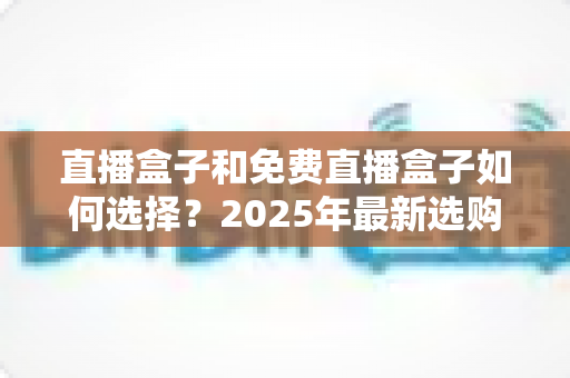 直播盒子和免费直播盒子如何选择?2025年最新选购指南与避坑全攻略 直播盒子和免费直播盒子如何选择?2025年最新选购指南与避坑全攻略