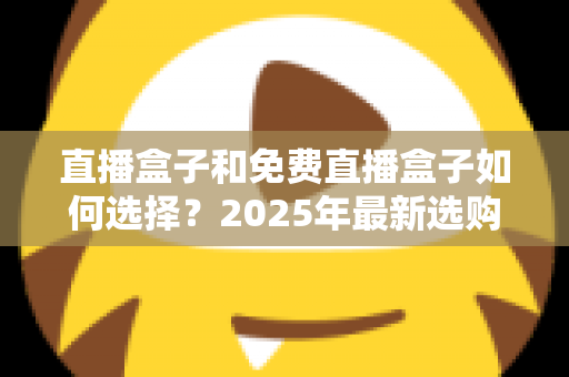 直播盒子和免费直播盒子如何选择？2025年最新选购指南与避坑全攻略