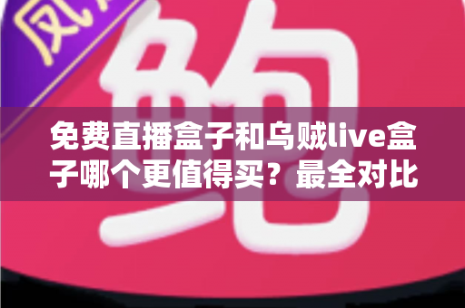 免费直播盒子和乌贼live盒子哪个更值得买？最全对比评测与选购避坑指南