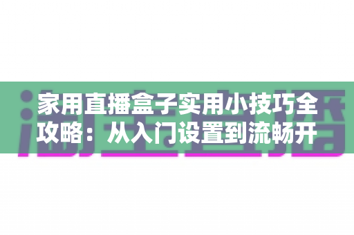 家用直播盒子实用小技巧全攻略：从入门设置到流畅开播的居家直播指南
