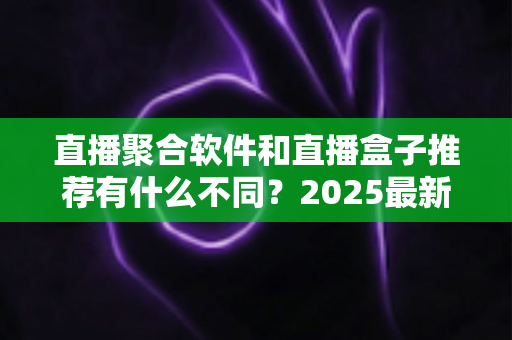 直播聚合软件和直播盒子推荐有什么不同？2025最新全面对比指南，帮你选对观影工具