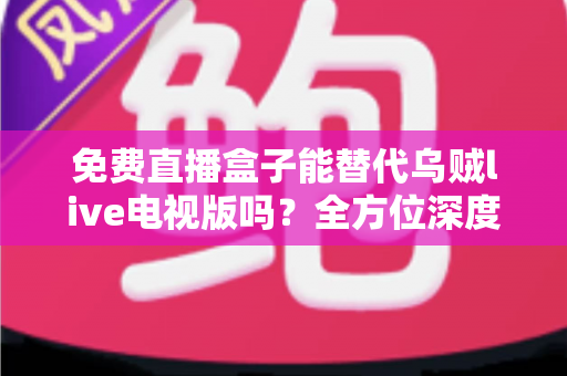 免费直播盒子能替代乌贼live电视版吗？全方位深度对比分析与真实使用体验指南