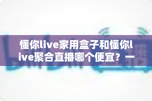 懂你live家用盒子和懂你live聚合直播哪个便宜？一文看懂价格差异与省钱选购攻略