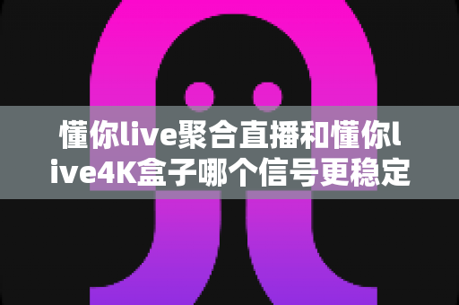 懂你live聚合直播和懂你live4K盒子哪个信号更稳定？深度实测对比与选购指南