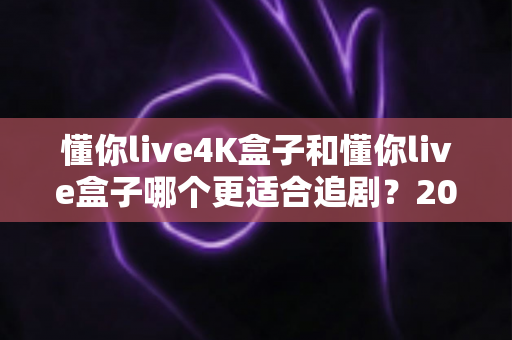 懂你live4K盒子和懂你live盒子哪个更适合追剧？2024追剧党选购全攻略与深度对比解析