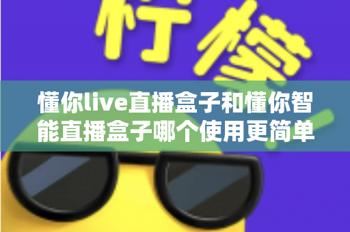 懂你live直播盒子和懂你智能直播盒子哪个使用更简单？新手也能秒上手的全面对比指南