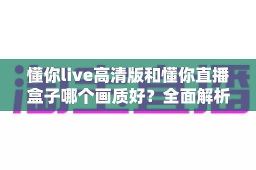 懂你live高清版和懂你直播盒子哪个画质好？全面解析两大版本画质差异与选择指南