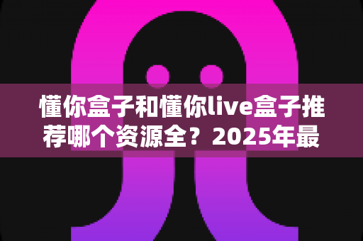 懂你盒子和懂你live盒子推荐哪个资源全？2025年最全对比测评与选购指南