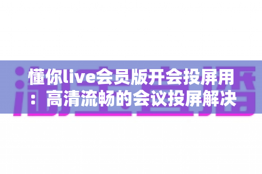 懂你live会员版开会投屏用：高清流畅的会议投屏解决方案，让协作沟通更高效