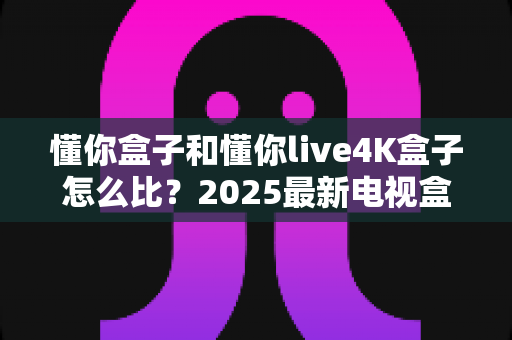 懂你盒子和懂你live4K盒子怎么比？2025最新电视盒子选购全攻略，看完再买不踩坑